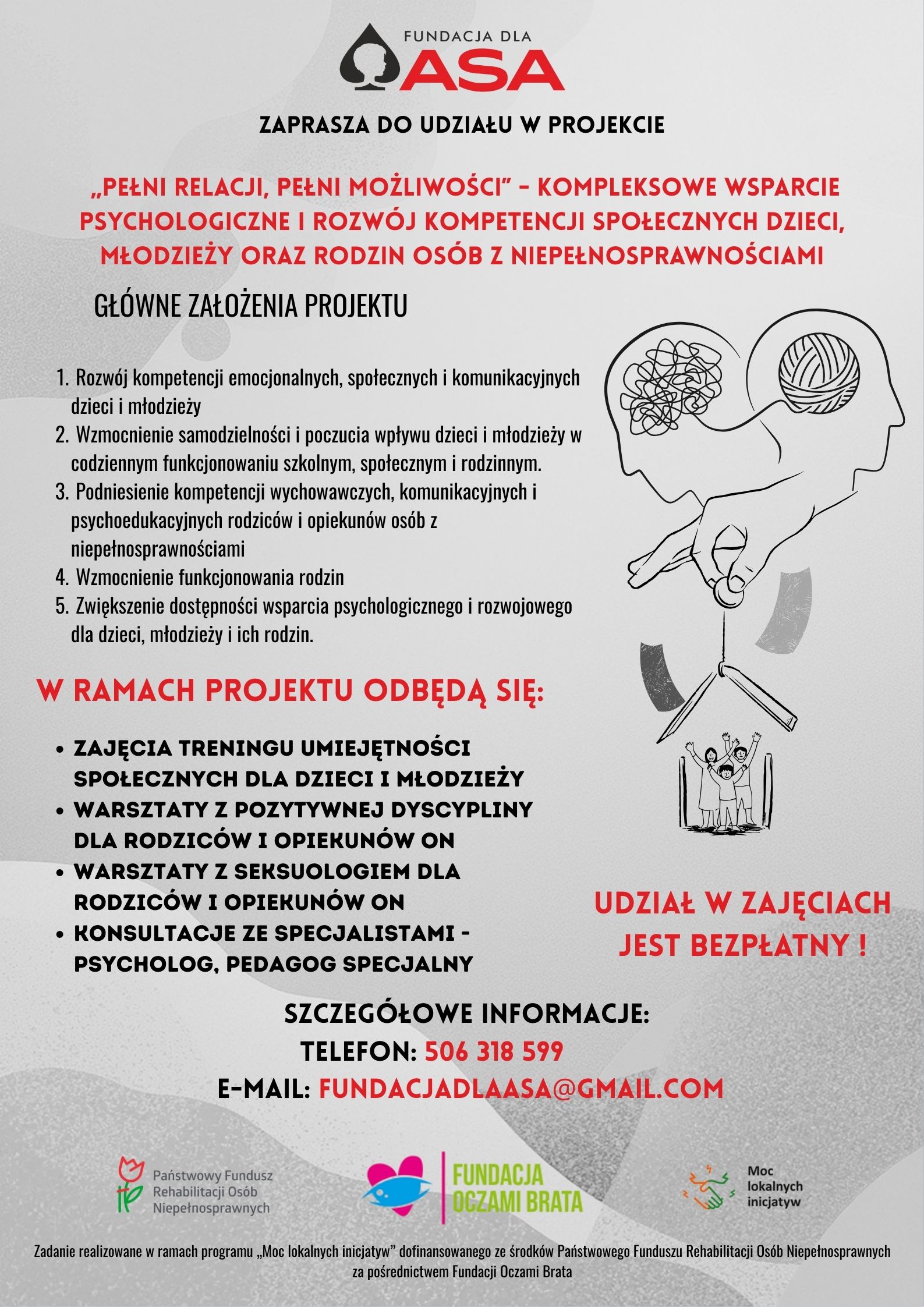 Plakat Fundacja "Dla ASA" serdecznie zaprasza do udziału w&nbsp;projekcie &bdquo;Pełni relacji, pełni możliwości" &ndash; Kompleksowe wsparcie psychologiczne i&nbsp;rozw&oacute;j kompetencji społecznych dzieci, młodzieży oraz&nbsp;rodzin os&oacute;b z&nbsp;niepełnosprawnościami.  Celem projektu jest wzmocnienie kompetencji emocjonalnych, społecznych i&nbsp;komunikacyjnych dzieci oraz&nbsp;młodzieży, a&nbsp;także wsparcie rodzic&oacute;w i&nbsp;opiekun&oacute;w w&nbsp;codziennym funkcjonowaniu wychowawczym i&nbsp;relacyjnym.  W ramach projektu oferujemy:  Trening umiejętności społecznych dla dzieci i&nbsp;młodzieży  Warsztaty z&nbsp;zakresu pozytywnej dyscypliny dla rodzic&oacute;w i&nbsp;opiekun&oacute;w  Warsztaty z&nbsp;seksuologiem dla rodzic&oacute;w i&nbsp;opiekun&oacute;w  Indywidualne konsultacje specjalistyczne: psycholog, pedagog specjalny  Udział w&nbsp;projekcie stanowi możliwość uzyskania profesjonalnego wsparcia, rozwijania kompetencji społecznych oraz&nbsp;budowania bezpiecznych i&nbsp;satysfakcjonujących relacji rodzinnych.  DO UDZIAŁU W ZAJĘCIACH UPRAWNIA POSIADANIE ORZECZENIA O NIEPEŁNOSPRAWNOŚCI.  UDZIAŁ W ZAJĘCIACH JEST BEZPŁATNY!  Pierwsze warsztaty ruszają już w&nbsp;marcu!  Zajęcia odbywać się będą w&nbsp;Wodzisławiu Śląskim lub&nbsp;w Radlinie.